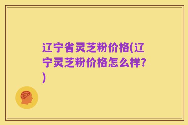 辽宁省灵芝粉价格(辽宁灵芝粉价格怎么样?)