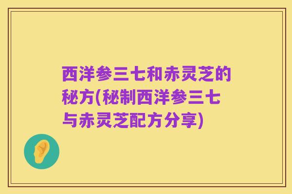 西洋参三七和赤灵芝的秘方(秘制西洋参三七与赤灵芝配方分享)