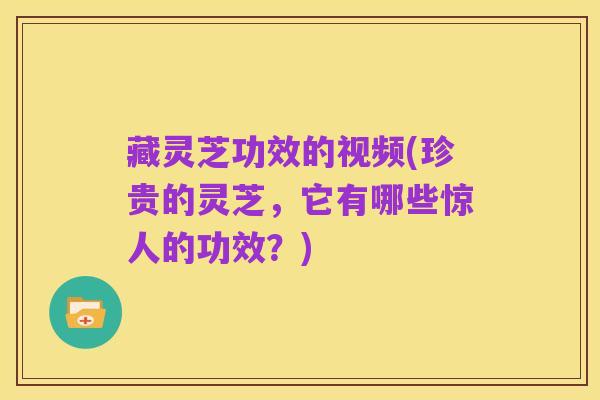 藏灵芝功效的视频(珍贵的灵芝,它有哪些惊人的功效?)