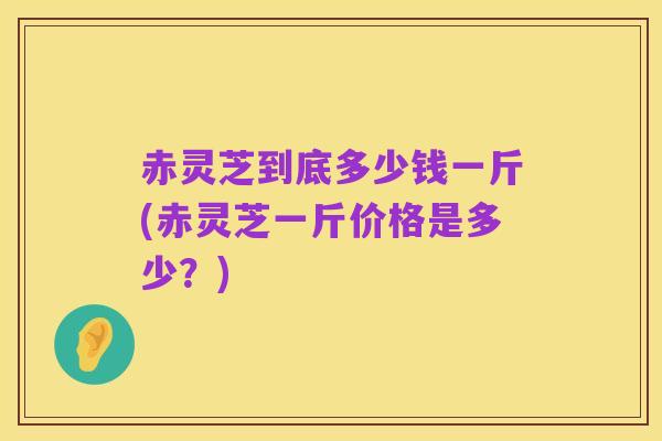 赤灵芝到底多少钱一斤(赤灵芝一斤价格是多少?)
