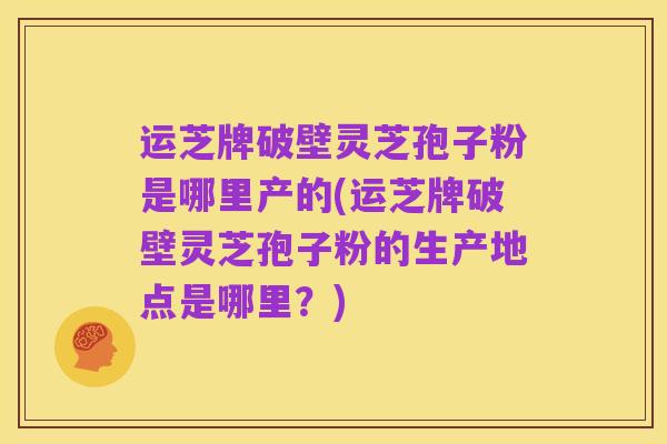 运芝牌破壁灵芝孢子粉是哪里产的(运芝牌破壁灵芝孢子粉的生产地点是哪里？)