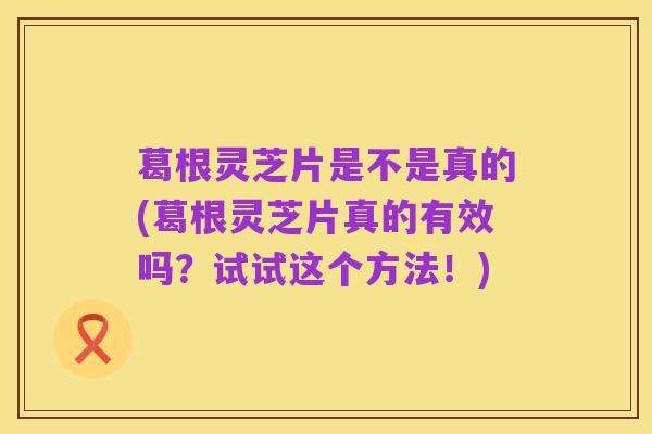 葛根灵芝片是不是真的(葛根灵芝片真的有效吗？试试这个方法！)