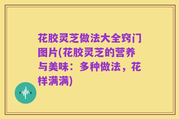 花胶灵芝做法大全窍门图片(花胶灵芝的营养与美味:多种做法,花样满满)