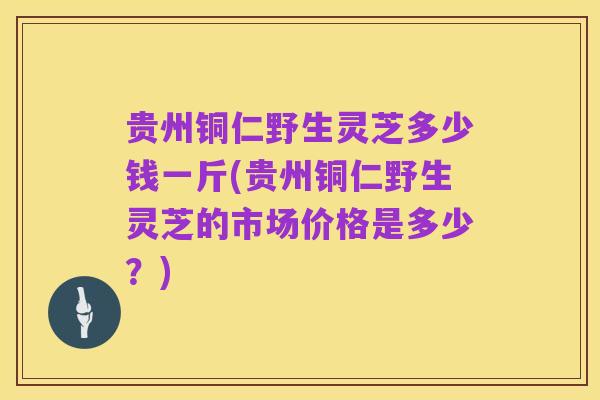贵州铜仁野生灵芝多少钱一斤(贵州铜仁野生灵芝的市场价格是多少？)