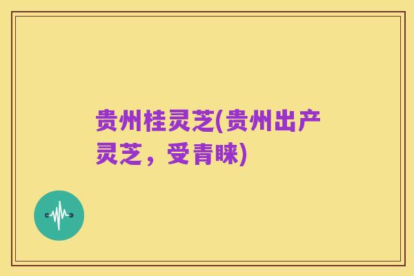 贵州桂灵芝(贵州出产灵芝,受青睐)