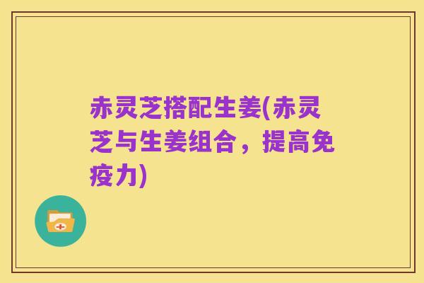 赤灵芝搭配生姜(赤灵芝与生姜组合,提高免疫力)