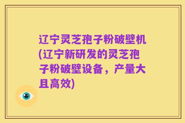 辽宁灵芝孢子粉破壁机(辽宁新研发的灵芝孢子粉破壁设备,产量大且高效)