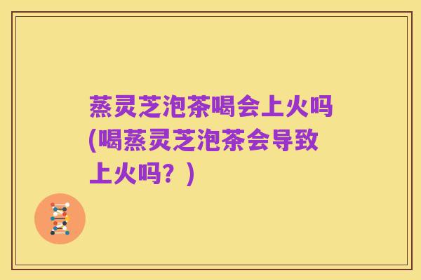 蒸灵芝泡茶喝会上火吗(喝蒸灵芝泡茶会导致上火吗?)