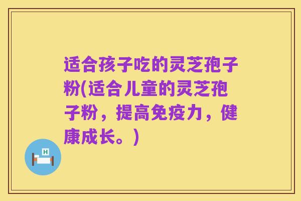 适合孩子吃的灵芝孢子粉(适合儿童的灵芝孢子粉，提高免疫力，健康成长。)