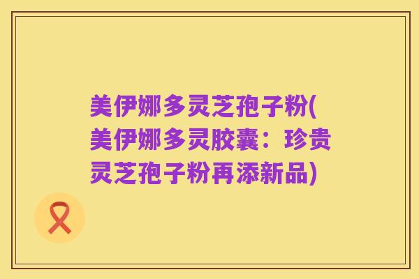美伊娜多灵芝孢子粉(美伊娜多灵胶囊：珍贵灵芝孢子粉再添新品)
