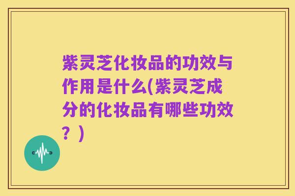 紫灵芝化妆品的功效与作用是什么(紫灵芝成分的化妆品有哪些功效?)