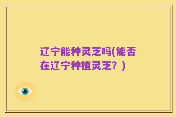 辽宁能种灵芝吗(能否在辽宁种植灵芝?)