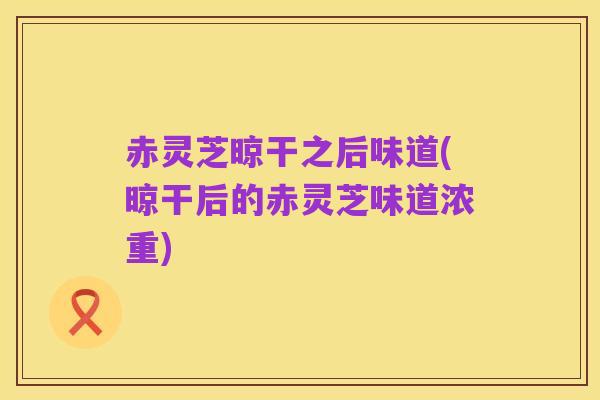 赤灵芝晾干之后味道(晾干后的赤灵芝味道浓重)
