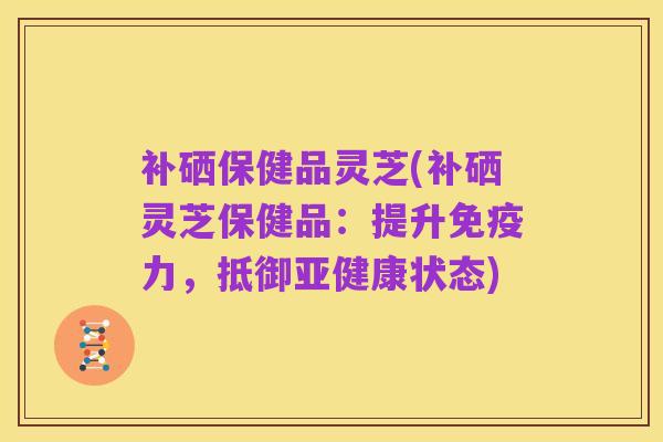 补硒保健品灵芝(补硒灵芝保健品:提升免疫力,抵御亚健康状态)