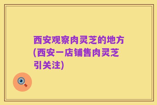西安观察肉灵芝的地方(西安一店铺售肉灵芝引关注)