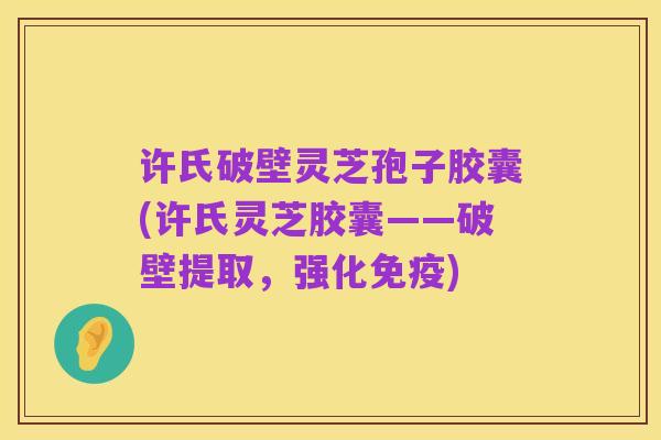 许氏破壁灵芝孢子胶囊(许氏灵芝胶囊——破壁提取，强化免疫)