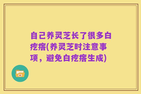 自己养灵芝长了很多白疙瘩(养灵芝时注意事项，避免白疙瘩生成)