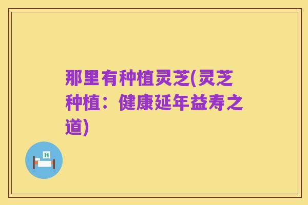 那里有种植灵芝(灵芝种植:健康延年益寿之道)