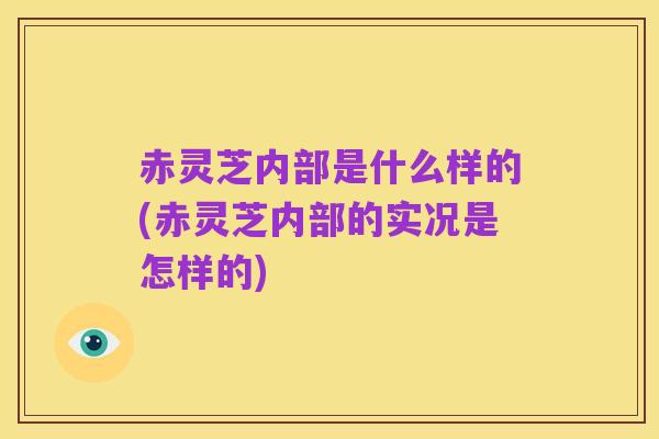 赤灵芝内部是什么样的(赤灵芝内部的实况是怎样的)