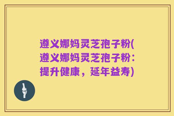 遵义娜妈灵芝孢子粉(遵义娜妈灵芝孢子粉:提升健康,延年益寿)