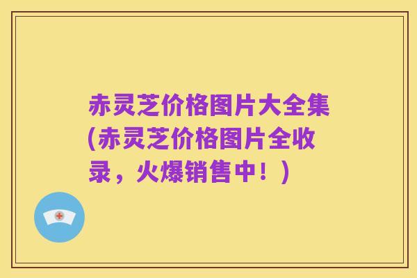 赤灵芝价格图片大全集(赤灵芝价格图片全收录，火爆销售中！)