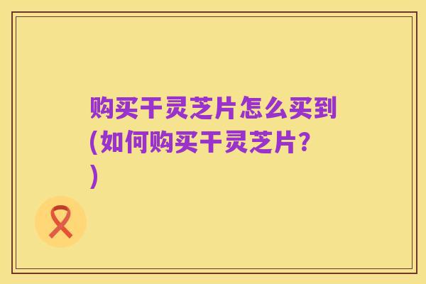 购买干灵芝片怎么买到(如何购买干灵芝片?)