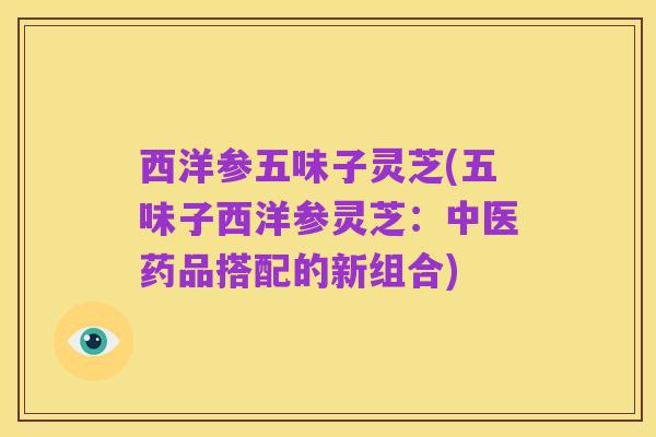 西洋参五味子灵芝(五味子西洋参灵芝:中医药品搭配的新组合)