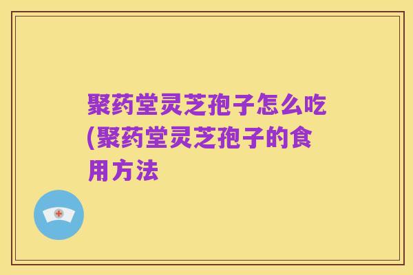 聚药堂灵芝孢子怎么吃(聚药堂灵芝孢子的食用方法