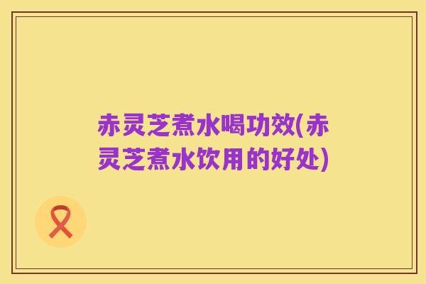 赤灵芝煮水喝功效(赤灵芝煮水饮用的好处)