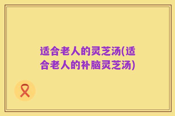 适合老人的灵芝汤(适合老人的补脑灵芝汤)