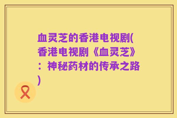 血灵芝的香港电视剧(香港电视剧《血灵芝》：神秘药材的传承之路)