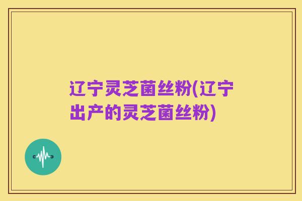辽宁灵芝菌丝粉(辽宁出产的灵芝菌丝粉)