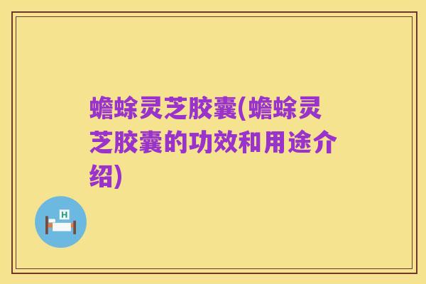 蟾蜍灵芝胶囊(蟾蜍灵芝胶囊的功效和用途介绍)