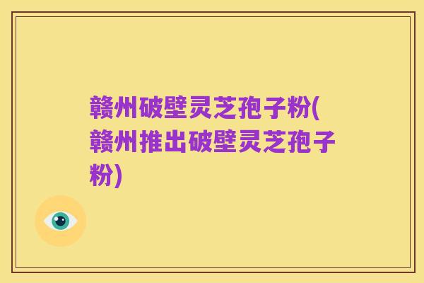 赣州破壁灵芝孢子粉(赣州推出破壁灵芝孢子粉)