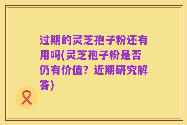 过期的灵芝孢子粉还有用吗(灵芝孢子粉是否仍有价值?近期研究解答)