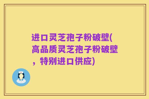 进口灵芝孢子粉破壁(高品质灵芝孢子粉破壁,特别进口供应)