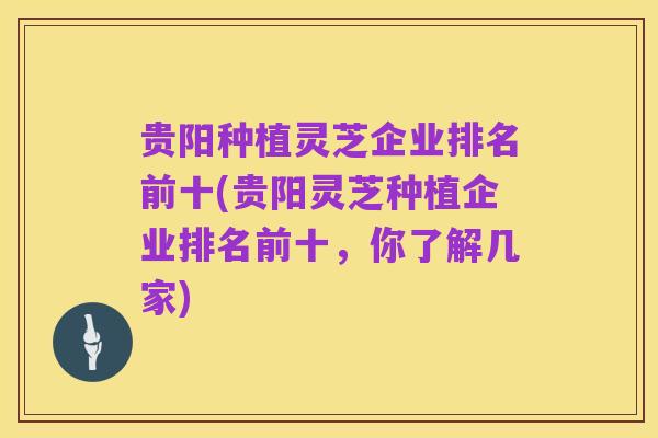 贵阳种植灵芝企业排名前十(贵阳灵芝种植企业排名前十,你了解几家)