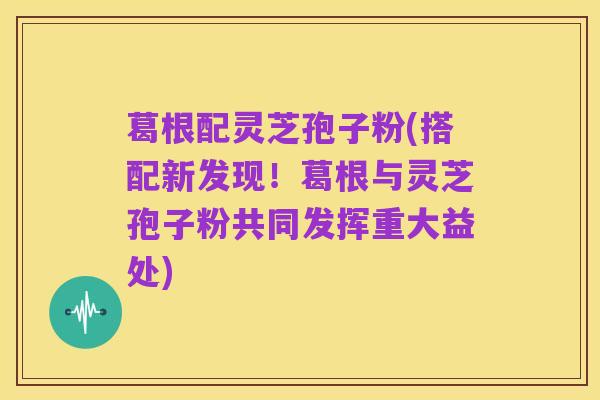 葛根配灵芝孢子粉(搭配新发现!葛根与灵芝孢子粉共同发挥重大益处)