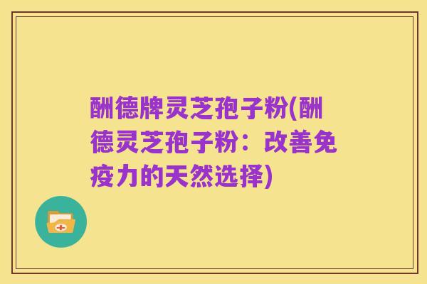 酬德牌灵芝孢子粉(酬德灵芝孢子粉:改善免疫力的天然选择)