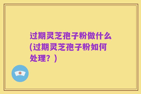 过期灵芝孢子粉做什么(过期灵芝孢子粉如何处理?)
