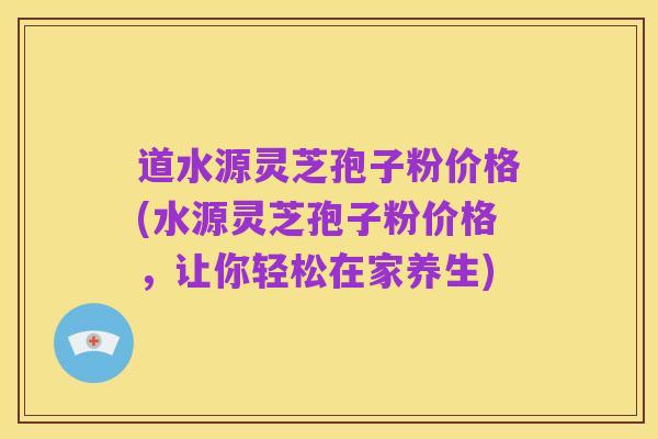 道水源灵芝孢子粉价格(水源灵芝孢子粉价格,让你轻松在家养生)