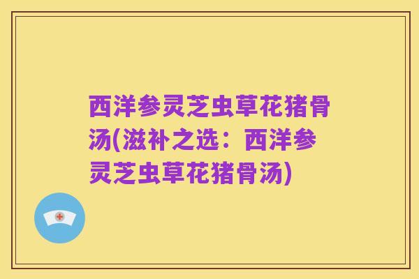 西洋参灵芝虫草花猪骨汤(滋补之选:西洋参灵芝虫草花猪骨汤)
