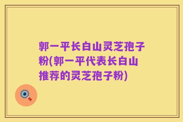 郭一平长白山灵芝孢子粉(郭一平代表长白山推荐的灵芝孢子粉)