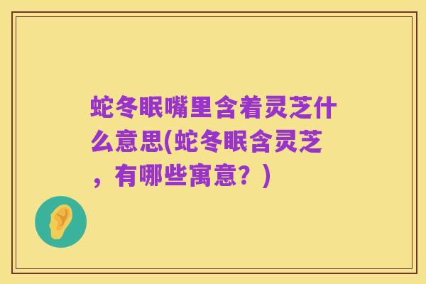 蛇冬眠嘴里含着灵芝什么意思(蛇冬眠含灵芝，有哪些寓意？)