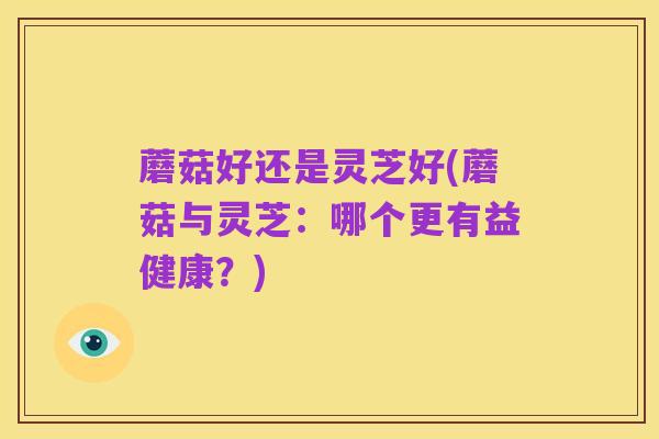 蘑菇好还是灵芝好(蘑菇与灵芝:哪个更有益健康?)