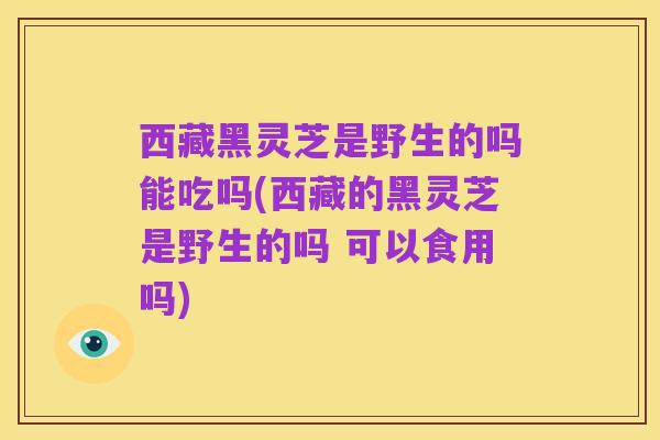 西藏黑灵芝是野生的吗能吃吗(西藏的黑灵芝是野生的吗 可以食用吗)