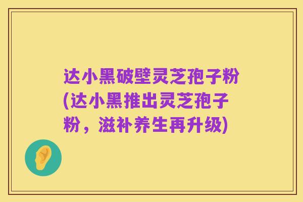 达小黑破壁灵芝孢子粉(达小黑推出灵芝孢子粉,滋补养生再升级)