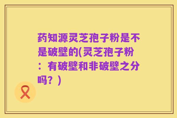 药知源灵芝孢子粉是不是破壁的(灵芝孢子粉:有破壁和非破壁之分吗?)