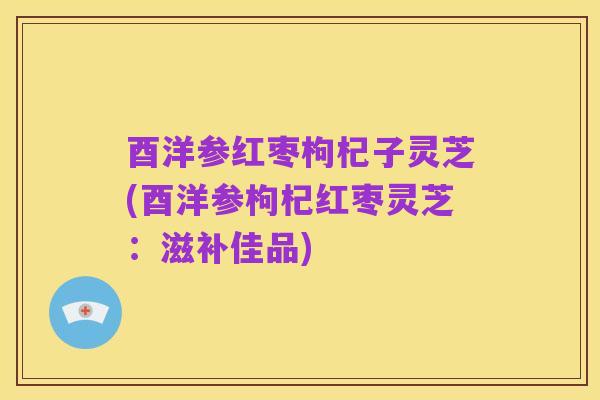 酉洋参红枣枸杞子灵芝(酉洋参枸杞红枣灵芝:滋补佳品)