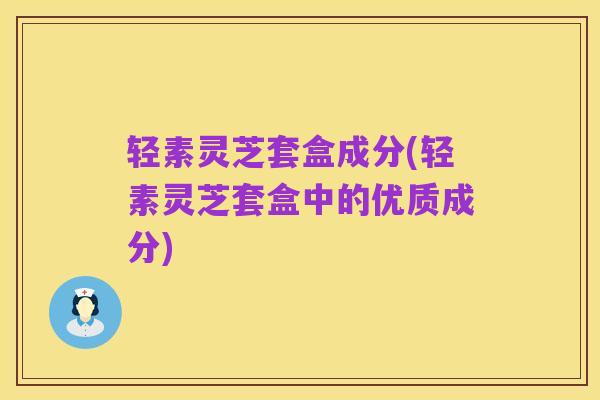 轻素灵芝套盒成分(轻素灵芝套盒中的优质成分)
